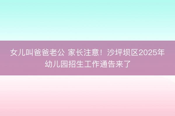 女儿叫爸爸老公 家长注意！沙坪坝区2025年幼儿园招生工作通告来了