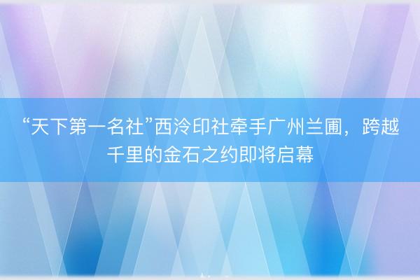 “天下第一名社”西泠印社牵手广州兰圃，跨越千里的金石之约即将启幕