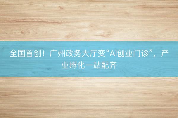 全国首创！广州政务大厅变“AI创业门诊”，产业孵化一站配齐
