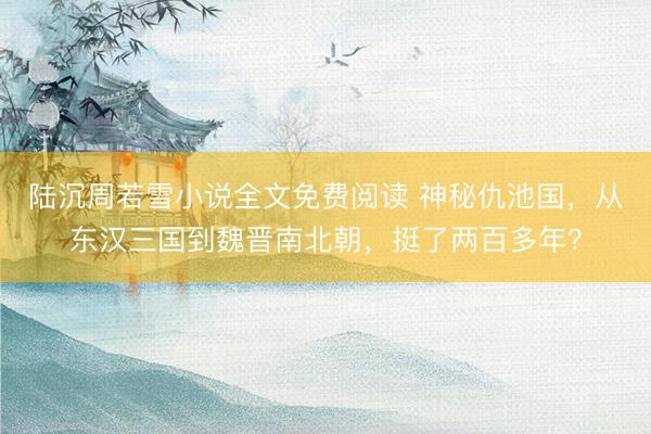 陆沉周若雪小说全文免费阅读 神秘仇池国，从东汉三国到魏晋南北朝，挺了两百多年？