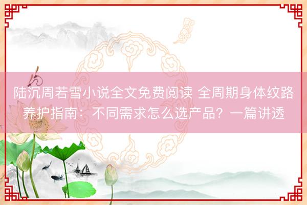 陆沉周若雪小说全文免费阅读 全周期身体纹路养护指南：不同需求怎么选产品？一篇讲透