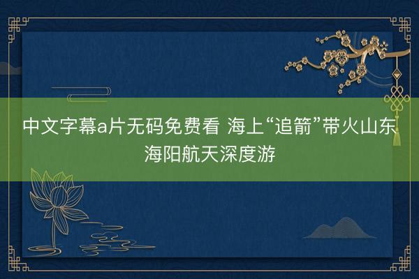 中文字幕a片无码免费看 海上“追箭”带火山东海阳航天深度游