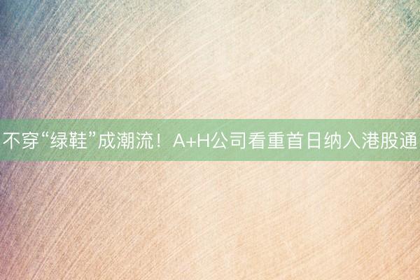 不穿“绿鞋”成潮流！A+H公司看重首日纳入港股通
