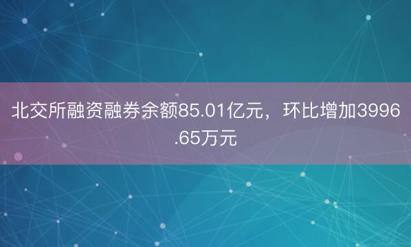 北交所融资融券余额85.01亿元，环比增加3996.65万元