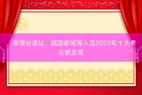 ​琅琊台遗址、越国都城等入选2025年十大考古新发现