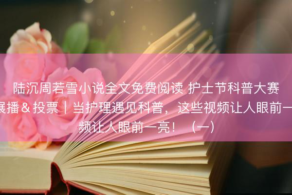 陆沉周若雪小说全文免费阅读 护士节科普大赛决赛作品展播＆投票｜当护理遇见科普，这些视频让人眼前一亮！（一）