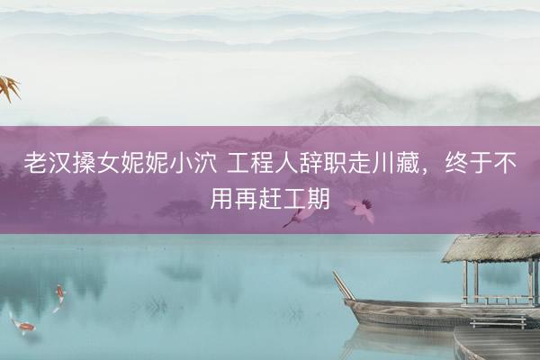 老汉搡女妮妮小泬 工程人辞职走川藏，终于不用再赶工期