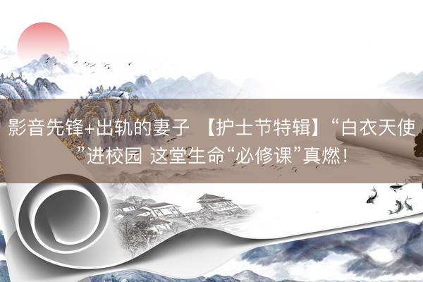 影音先锋+出轨的妻子 【护士节特辑】“白衣天使”进校园 这堂生命“必修课”真燃！