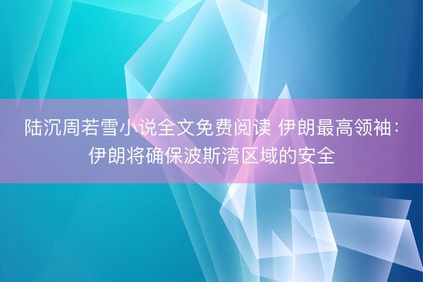 陆沉周若雪小说全文免费阅读 伊朗最高领袖：伊朗将确保波斯湾区域的安全