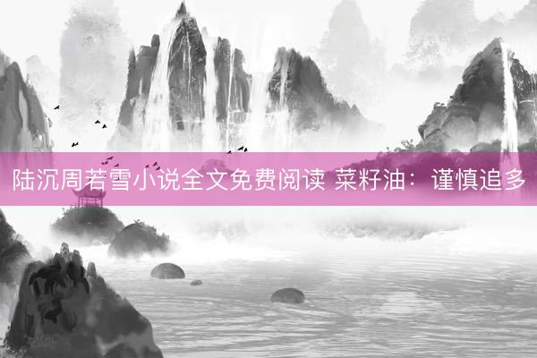 陆沉周若雪小说全文免费阅读 菜籽油：谨慎追多