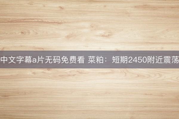 中文字幕a片无码免费看 菜粕：短期2450附近震荡