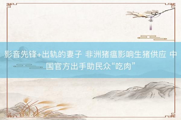 影音先锋+出轨的妻子 非洲猪瘟影响生猪供应 中国官方出手助民众“吃肉”