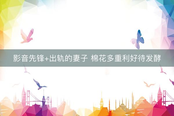 影音先锋+出轨的妻子 棉花多重利好待发酵
