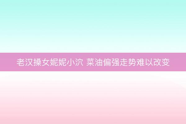 老汉搡女妮妮小泬 菜油偏强走势难以改变