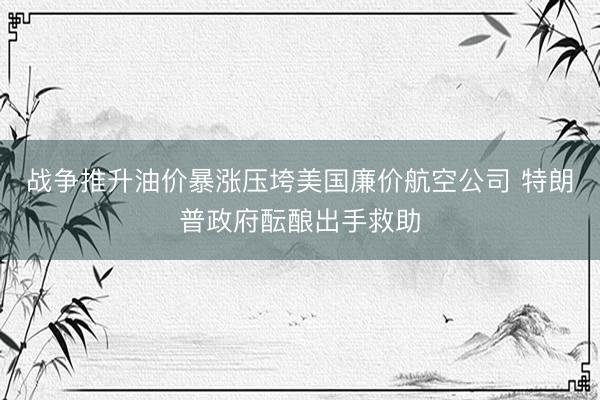 战争推升油价暴涨压垮美国廉价航空公司 特朗普政府酝酿出手救助