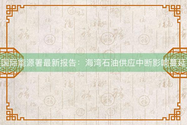 国际能源署最新报告：海湾石油供应中断影响蔓延