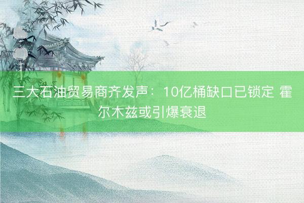 三大石油贸易商齐发声：10亿桶缺口已锁定 霍尔木兹或引爆衰退
