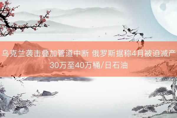 乌克兰袭击叠加管道中断 俄罗斯据称4月被迫减产30万至40万桶/日石油
