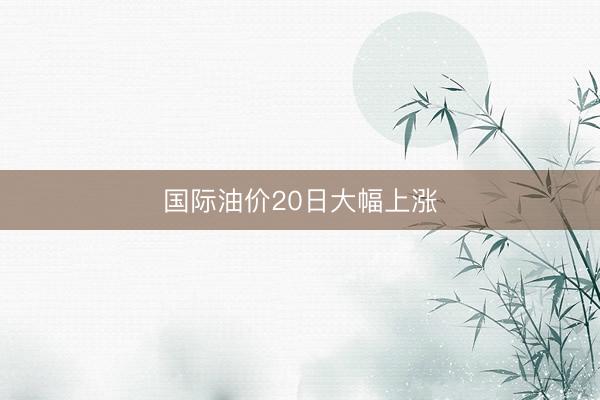 国际油价20日大幅上涨