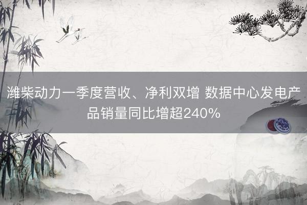 潍柴动力一季度营收、净利双增 数据中心发电产品销量同比增超240%