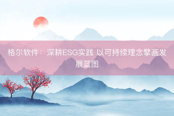 格尔软件：深耕ESG实践 以可持续理念擘画发展蓝图