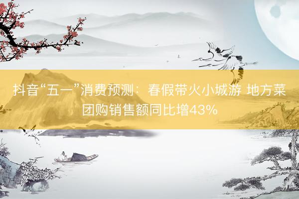 抖音“五一”消费预测：春假带火小城游 地方菜团购销售额同比增43%