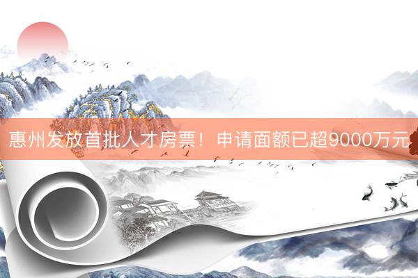 惠州发放首批人才房票！申请面额已超9000万元