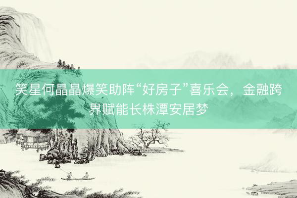 笑星何晶晶爆笑助阵“好房子”喜乐会，金融跨界赋能长株潭安居梦