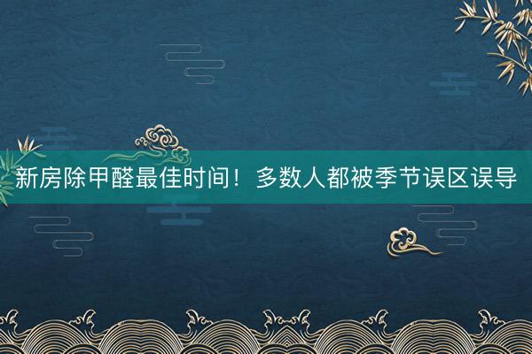 新房除甲醛最佳时间！多数人都被季节误区误导