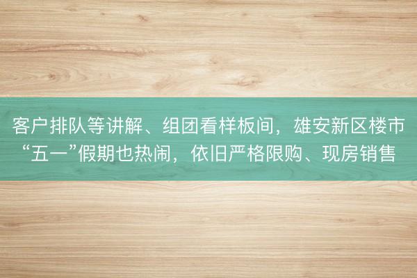 客户排队等讲解、组团看样板间，雄安新区楼市“五一”假期也热闹，依旧严格限购、现房销售