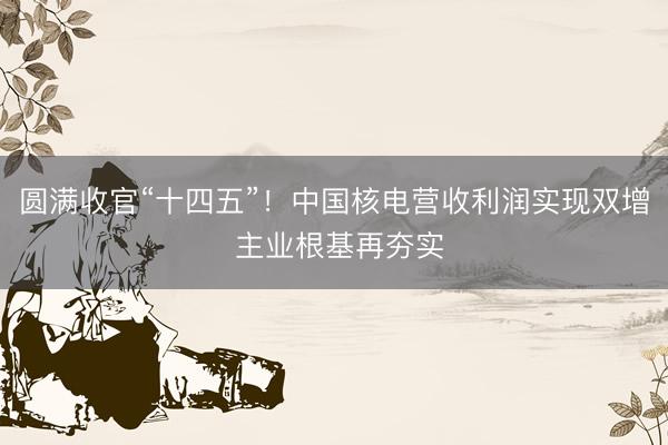 圆满收官“十四五”！中国核电营收利润实现双增 主业根基再夯实
