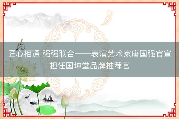 匠心相通 强强联合——表演艺术家唐国强官宣担任国坤堂品牌推荐官
