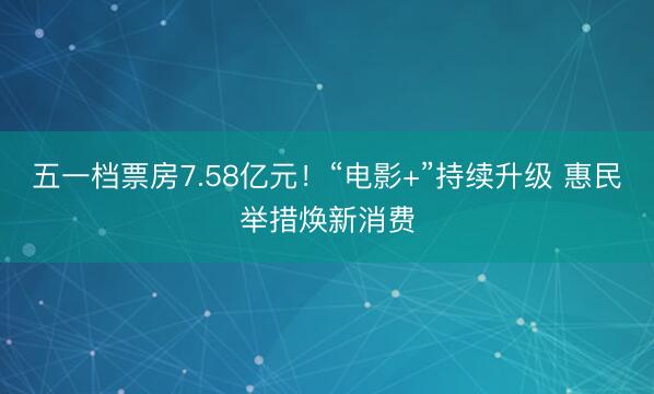 五一档票房7.58亿元！“电影+”持续升级 惠民举措焕新消费