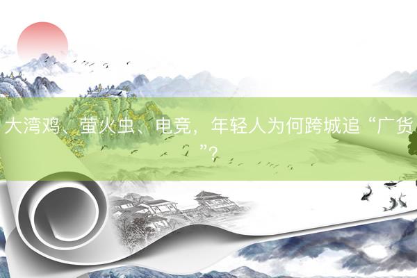 大湾鸡、萤火虫、电竞，年轻人为何跨城追 “广货”？