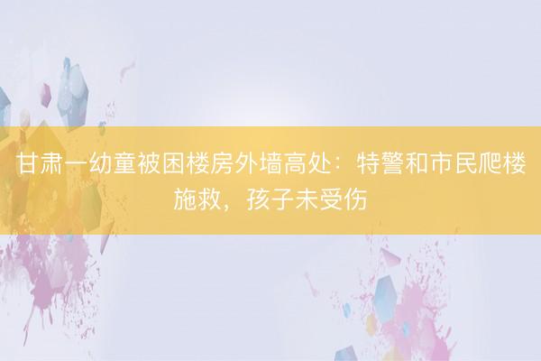 甘肃一幼童被困楼房外墙高处：特警和市民爬楼施救，孩子未受伤