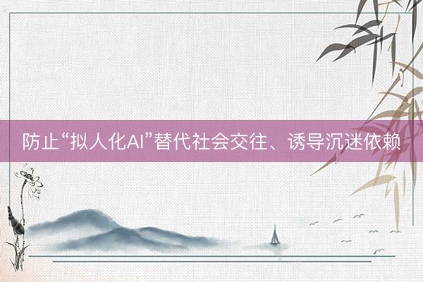 防止“拟人化AI”替代社会交往、诱导沉迷依赖