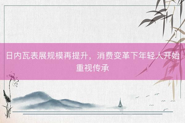 日内瓦表展规模再提升,消费变革下年轻人开始重视传承