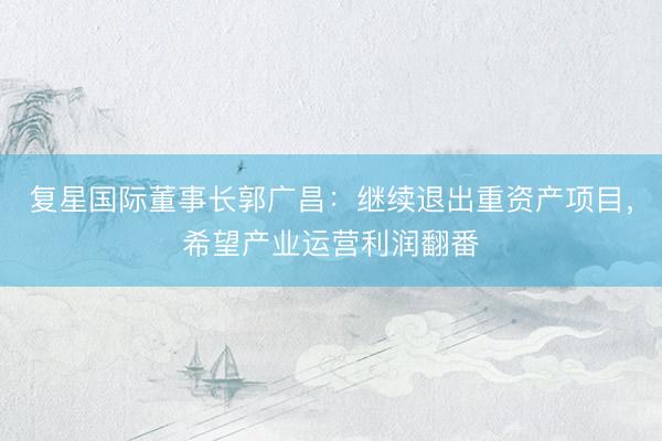 复星国际董事长郭广昌:继续退出重资产项目,希望产业运营利润翻番