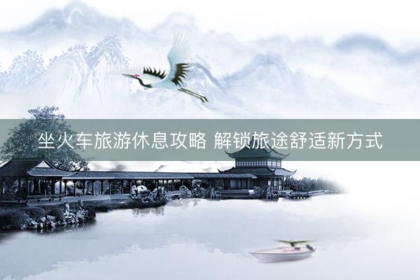 坐火车旅游休息攻略 解锁旅途舒适新方式