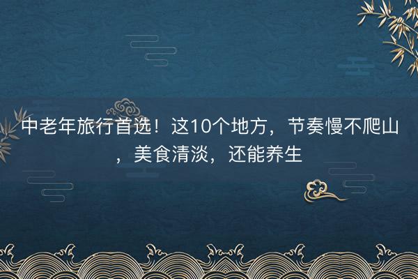 中老年旅行首选！这10个地方，节奏慢不爬山，美食清淡，还能养生
