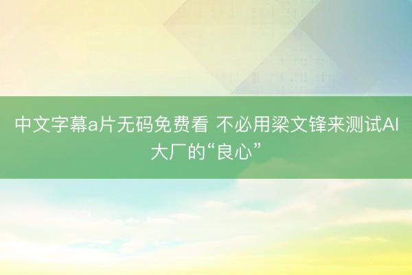 中文字幕a片无码免费看 不必用梁文锋来测试AI大厂的“良心”