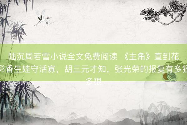 陆沉周若雪小说全文免费阅读 《主角》直到花彩香生娃守活寡，胡三元才知，张光荣的报复有多狠