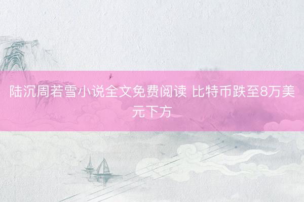 陆沉周若雪小说全文免费阅读 比特币跌至8万美元下方