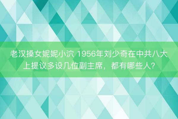 老汉搡女妮妮小泬 1956年刘少奇在中共八大上提议多设几位副主席，都有哪些人？