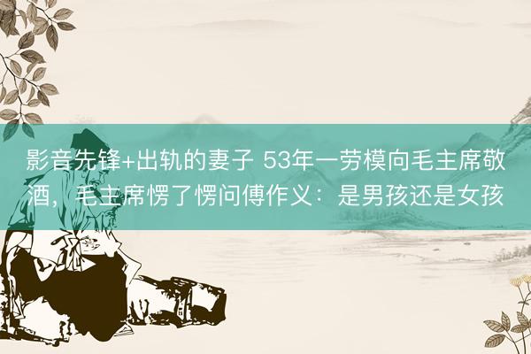 影音先锋+出轨的妻子 53年一劳模向毛主席敬酒，毛主席愣了愣问傅作义：是男孩还是女孩