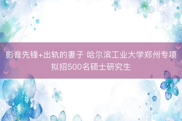 影音先锋+出轨的妻子 哈尔滨工业大学郑州专项拟招500名硕士研究生
