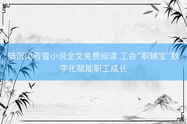 陆沉周若雪小说全文免费阅读 工会“职辅宝”数字化赋能职工成长
