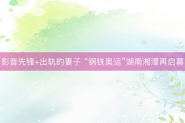 影音先锋+出轨的妻子 “钢铁奥运”湖南湘潭再启幕