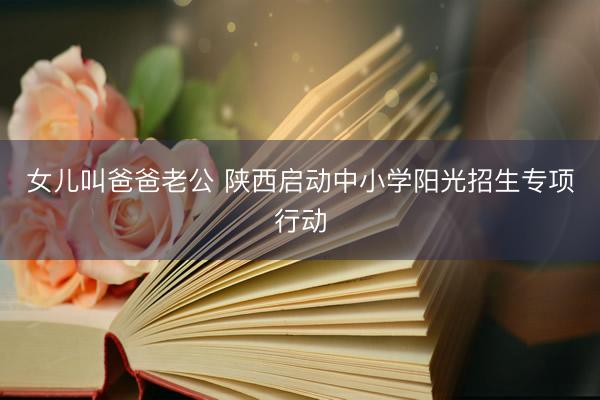 女儿叫爸爸老公 陕西启动中小学阳光招生专项行动
