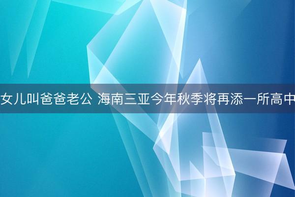 女儿叫爸爸老公 海南三亚今年秋季将再添一所高中